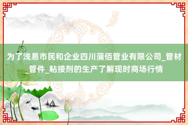 为了浅易市民和企业四川蒲佰管业有限公司_管材_管件_粘接剂的生产了解现时商场行情